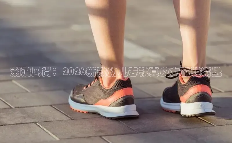 潮流风尚：2026新款幼儿春款真皮女童鞋精选